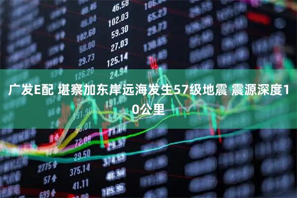广发E配 堪察加东岸远海发生57级地震 震源深度10公里