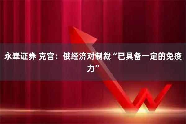 永崋证券 克宫：俄经济对制裁“已具备一定的免疫力”