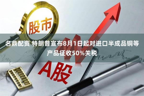 名鼎配资 特朗普宣布8月1日起对进口半成品铜等产品征收50%关税