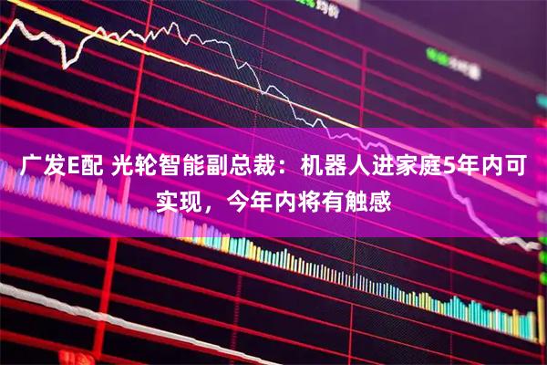 广发E配 光轮智能副总裁：机器人进家庭5年内可实现，今年内将有触感