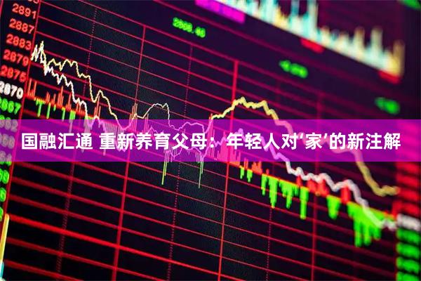 国融汇通 重新养育父母：年轻人对‘家’的新注解