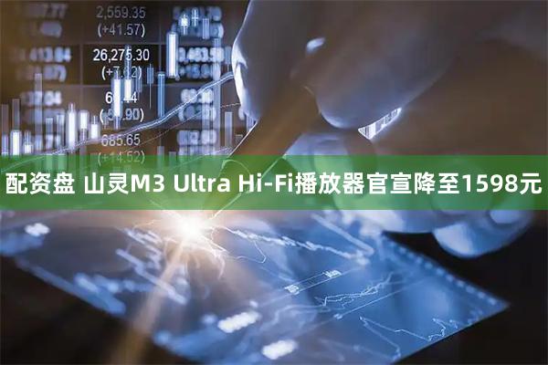 配资盘 山灵M3 Ultra Hi-Fi播放器官宣降至1598元