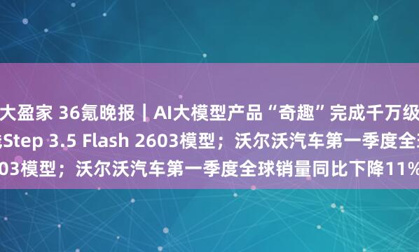 大盈家 36氪晚报｜AI大模型产品“奇趣”完成千万级融资；阶跃星辰上线Step 3.5 Flash 2603模型；沃尔沃汽车第一季度全球销量同比下降11%
