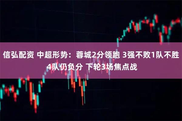 信弘配资 中超形势：蓉城2分领跑 3强不败1队不胜 4队仍负分 下轮3场焦点战