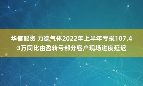 华信配资 力德气体2022年上半年亏损107.43万同比由盈转亏部分客户现场进度延迟